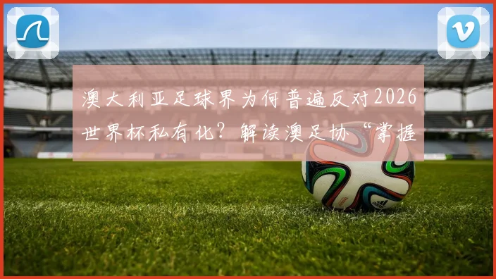 澳大利亚足球界为何普遍反对2026世界杯私有化?解读澳足协“掌握信息后表态”背后的深层考量
