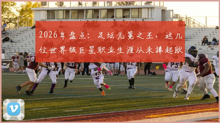 2026年盘点：足坛无冕之王，这几位世界级巨星职业生涯从未捧起欧冠奖杯