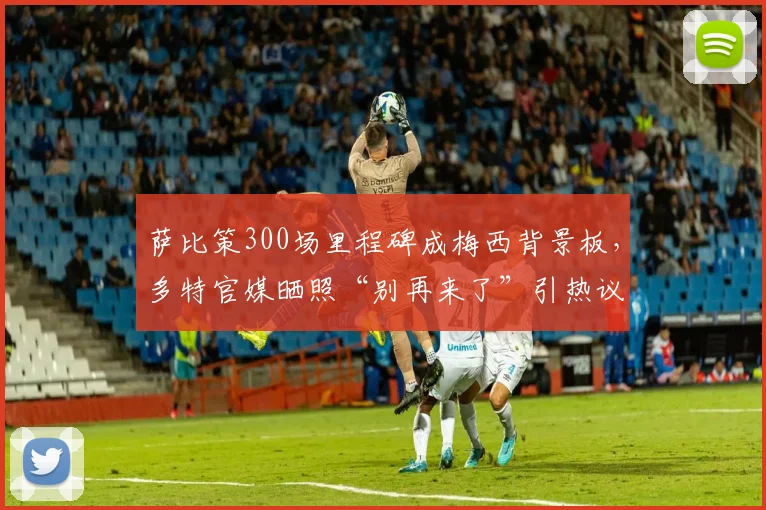 萨比策300场里程碑成梅西背景板，多特官媒晒照“别再来了”引热议：盘点那些年被梅西支配的对手