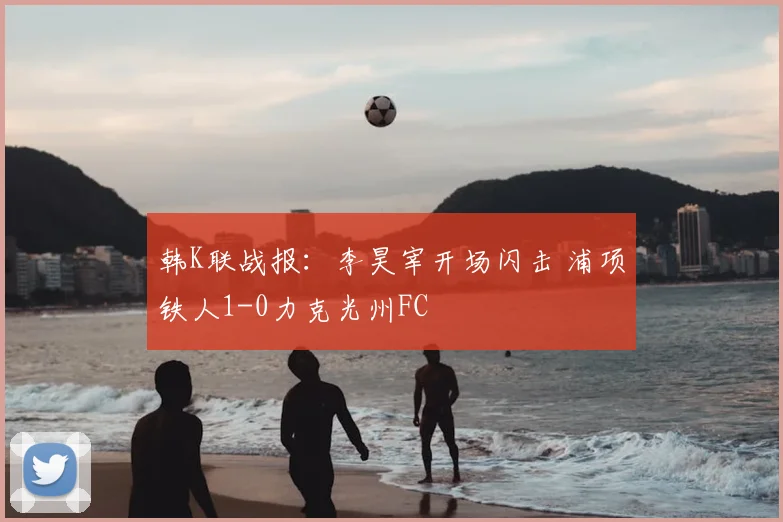 韩K联战报：李昊宰开场闪击 浦项铁人1-0力克光州FC