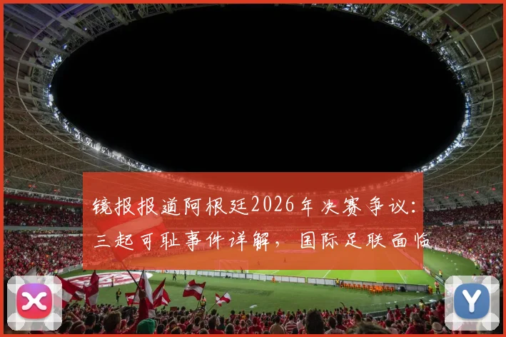 镜报报道阿根廷2026年决赛争议:三起可耻事件详解,国际足联面临处罚压力