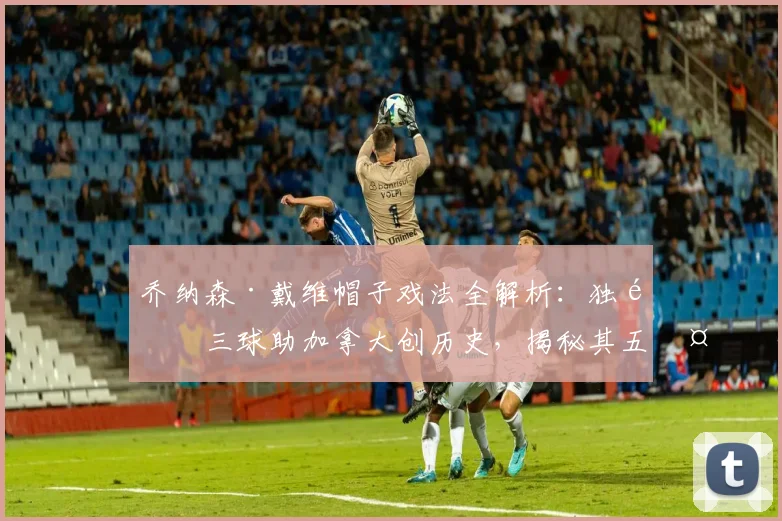 乔纳森·戴维帽子戏法全解析:独造三球助加拿大创历史,揭秘其五大进攻武器与俱乐部生涯轨迹