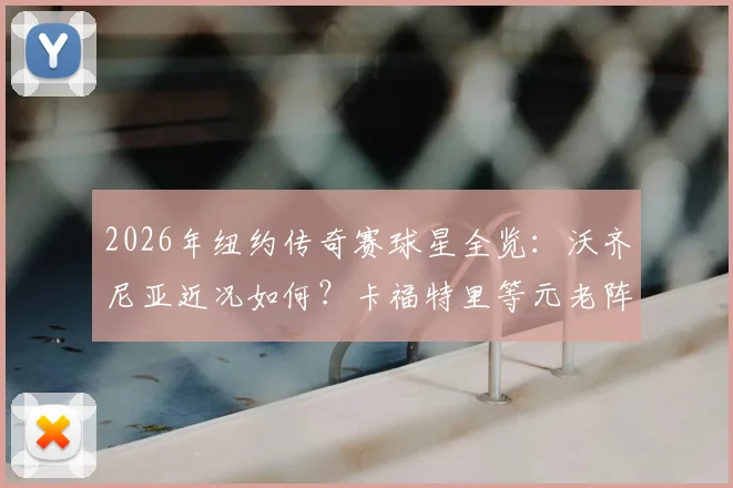 2026年纽约传奇赛球星全览:沃齐尼亚近况如何?卡福特里等元老阵容、门票与看点解析